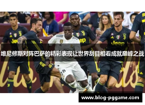维尼修斯对阵巴萨的精彩表现让世界刮目相看成就巅峰之战
