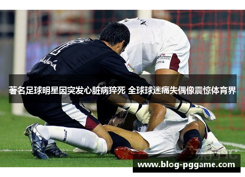 著名足球明星因突发心脏病猝死 全球球迷痛失偶像震惊体育界