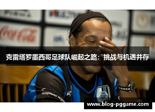 克雷塔罗墨西哥足球队崛起之路：挑战与机遇并存