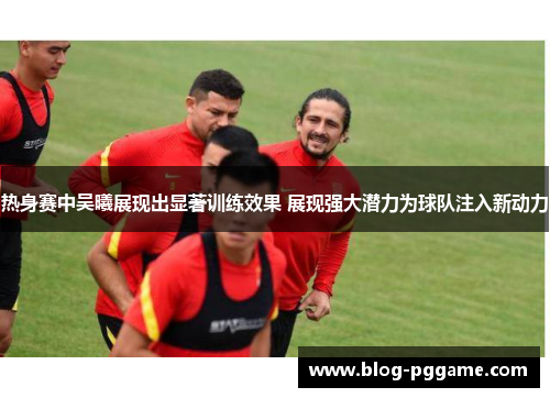 热身赛中吴曦展现出显著训练效果 展现强大潜力为球队注入新动力
