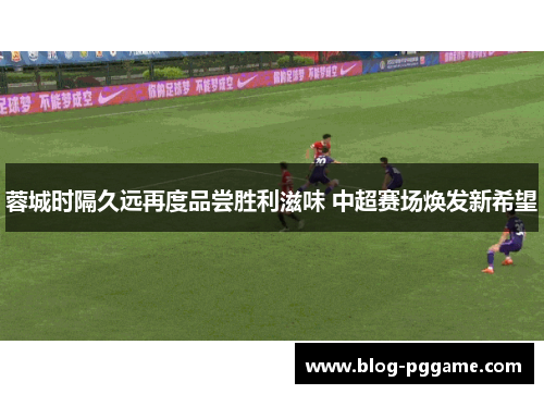 蓉城时隔久远再度品尝胜利滋味 中超赛场焕发新希望