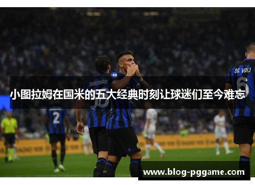 小图拉姆在国米的五大经典时刻让球迷们至今难忘