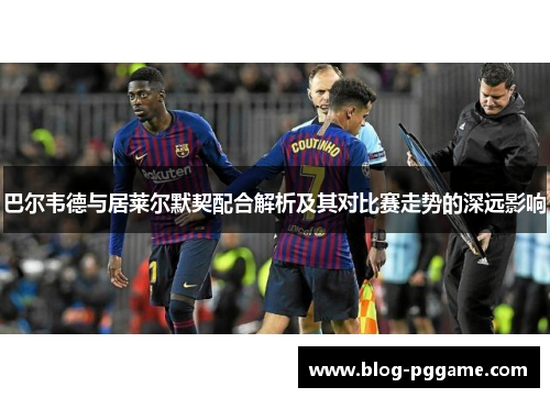 巴尔韦德与居莱尔默契配合解析及其对比赛走势的深远影响