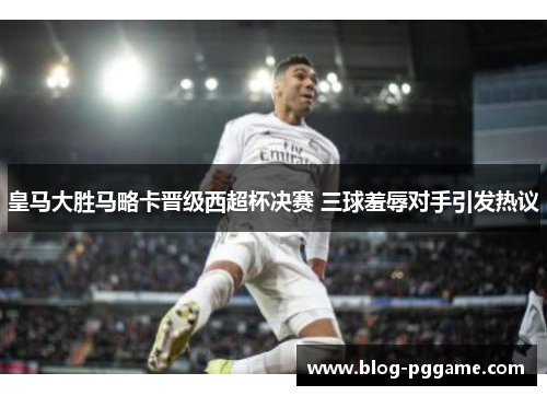 皇马大胜马略卡晋级西超杯决赛 三球羞辱对手引发热议