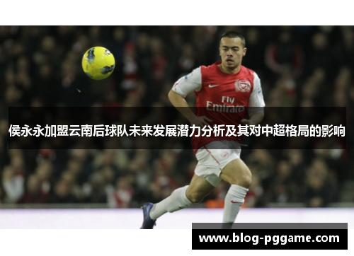 侯永永加盟云南后球队未来发展潜力分析及其对中超格局的影响