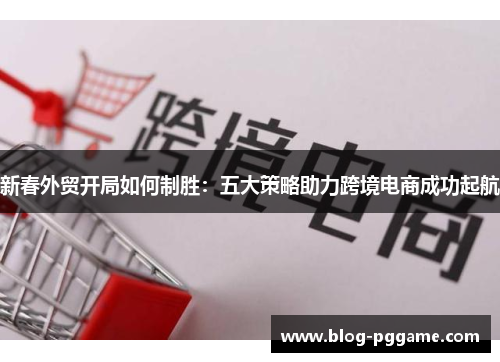 新春外贸开局如何制胜：五大策略助力跨境电商成功起航