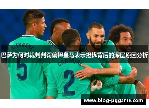 巴萨为何对裁判判罚偏袒皇马表示担忧背后的深层原因分析