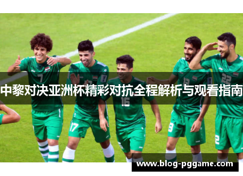 中黎对决亚洲杯精彩对抗全程解析与观看指南