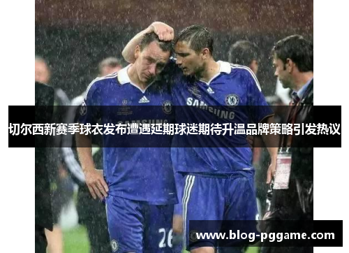 切尔西新赛季球衣发布遭遇延期球迷期待升温品牌策略引发热议