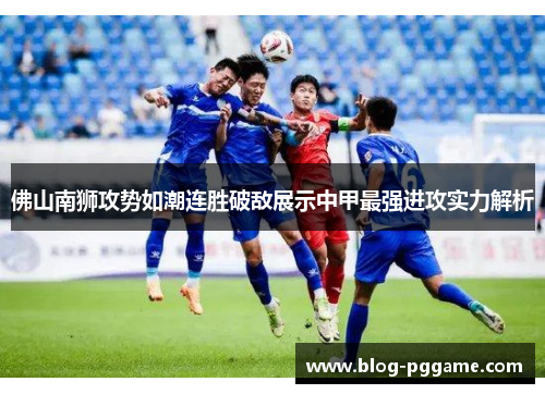 佛山南狮攻势如潮连胜破敌展示中甲最强进攻实力解析
