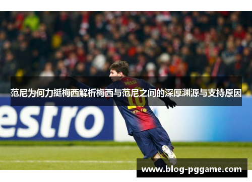 范尼为何力挺梅西解析梅西与范尼之间的深厚渊源与支持原因