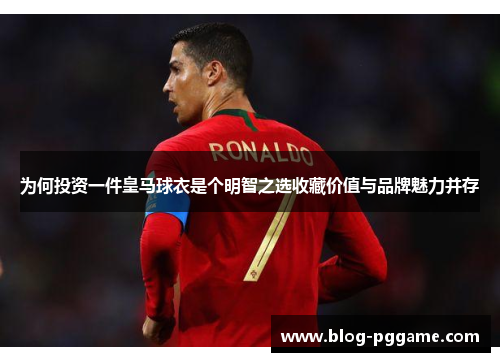 为何投资一件皇马球衣是个明智之选收藏价值与品牌魅力并存