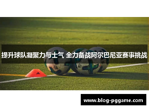 提升球队凝聚力与士气 全力备战阿尔巴尼亚赛事挑战