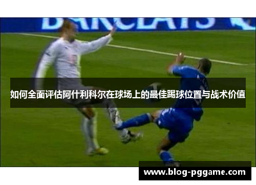 如何全面评估阿什利科尔在球场上的最佳踢球位置与战术价值