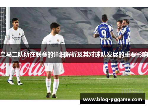 皇马二队所在联赛的详细解析及其对球队发展的重要影响