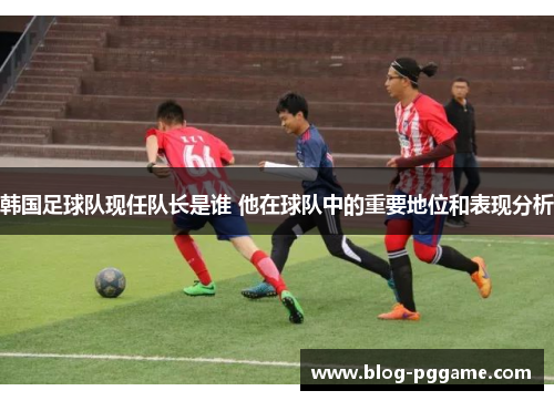 韩国足球队现任队长是谁 他在球队中的重要地位和表现分析