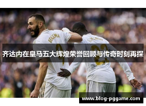齐达内在皇马五大辉煌荣誉回顾与传奇时刻再探