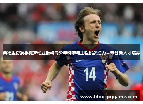 莫德里奇携手克罗地亚推动青少年科学与工程挑战助力未来创新人才培养 莫德里奇携手克罗地亚推动青少年科学与工程挑战助力未来创新人才培养