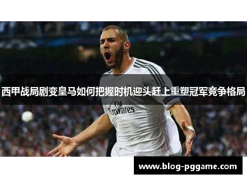 西甲战局剧变皇马如何把握时机迎头赶上重塑冠军竞争格局